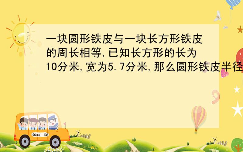 一块圆形铁皮与一块长方形铁皮的周长相等,已知长方形的长为10分米,宽为5.7分米,那么圆形铁皮半径是多少详细