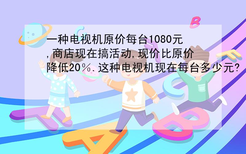 一种电视机原价每台1080元,商店现在搞活动,现价比原价降低20％.这种电视机现在每台多少元?