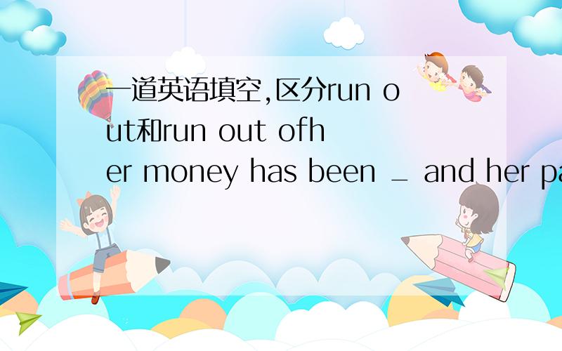 一道英语填空,区分run out和run out ofher money has been _ and her patience is also _用run out/run out of 填空有一种答案说是：run out of,running out,从语法上怎么讲?不是说run out of修饰主语是人吗?为什么her money