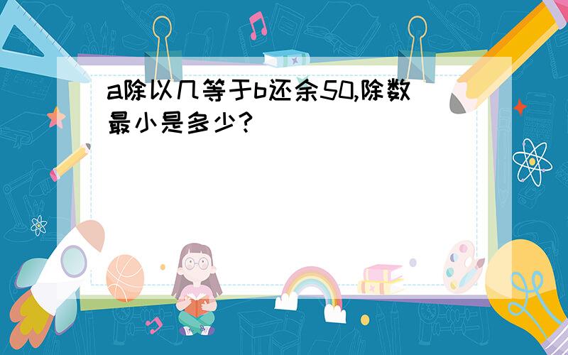 a除以几等于b还余50,除数最小是多少?