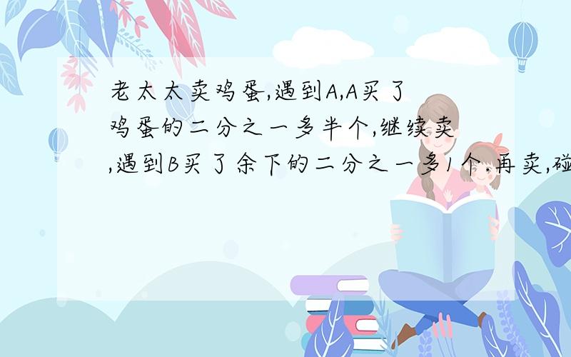 老太太卖鸡蛋,遇到A,A买了鸡蛋的二分之一多半个,继续卖,遇到B买了余下的二分之一多1个.再卖,碰到c,买了余下的二分之一还多半个,最后剩下一个鸡蛋给孙子,求老太太共卖了多少个鸡蛋?