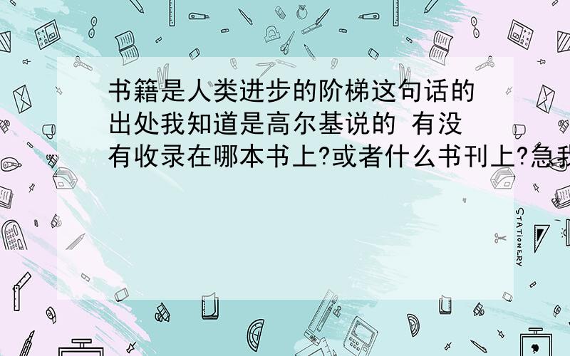 书籍是人类进步的阶梯这句话的出处我知道是高尔基说的 有没有收录在哪本书上?或者什么书刊上?急我说有没有在哪本书或期刊上登出过?或收录过 我知道是高尔基说  我的问题是“这句话的