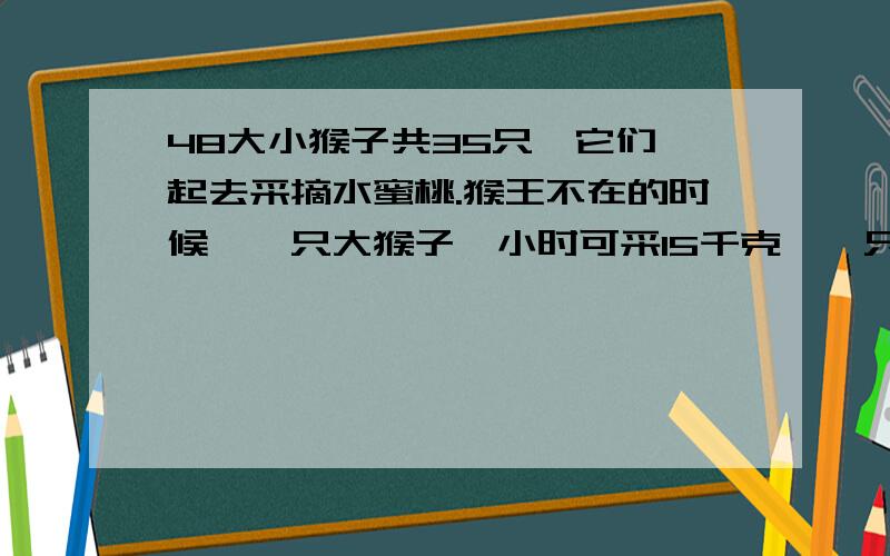 48大小猴子共35只,它们一起去采摘水蜜桃.猴王不在的时候,一只大猴子一小时可采15千克,一只小猴子一小时可采摘11千克.猴王在场监督的时候,每只猴子不论大小每小时都可多采摘12千克.有一