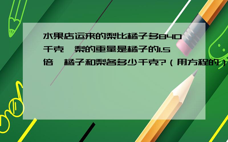 水果店运来的梨比橘子多840千克,梨的重量是橘子的1.5倍,橘子和梨各多少千克?（用方程的）急