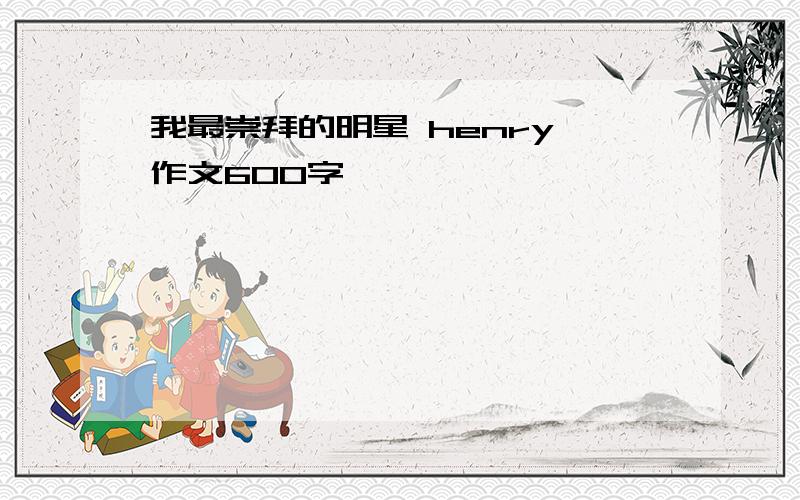 我最崇拜的明星 henry 作文600字、