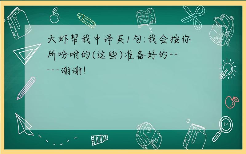 大虾帮我中译英1句:我会按你所吩咐的(这些)准备好的-----谢谢!