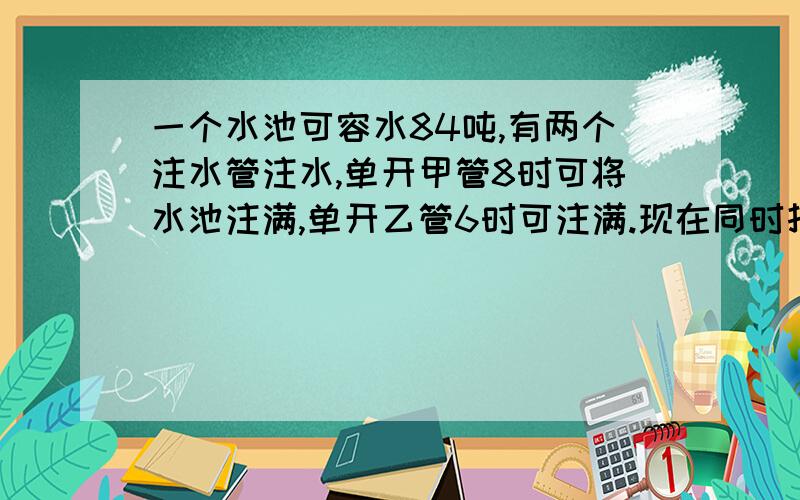 一个水池可容水84吨,有两个注水管注水,单开甲管8时可将水池注满,单开乙管6时可注满.现在同时打开两个水管,注满水池时,乙管注入水池多少吨水