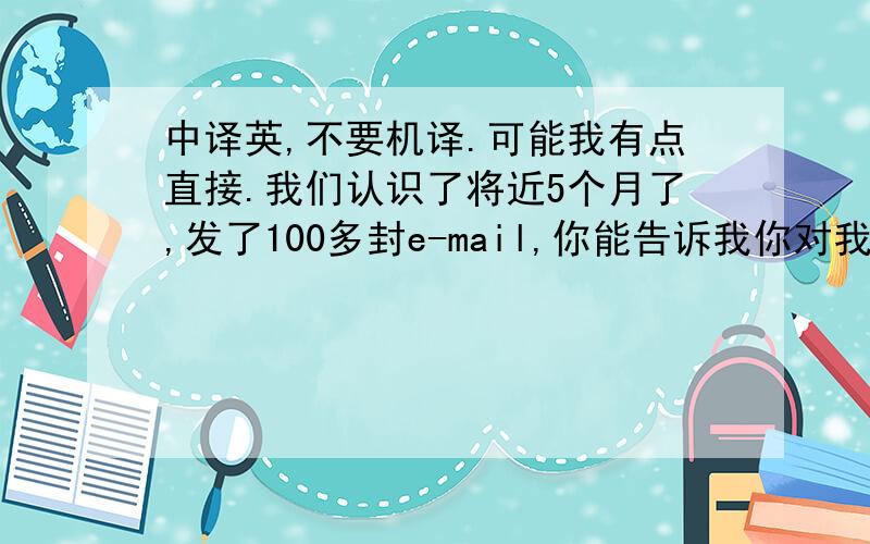 中译英,不要机译.可能我有点直接.我们认识了将近5个月了,发了100多封e-mail,你能告诉我你对我的看法吗,我想知道.