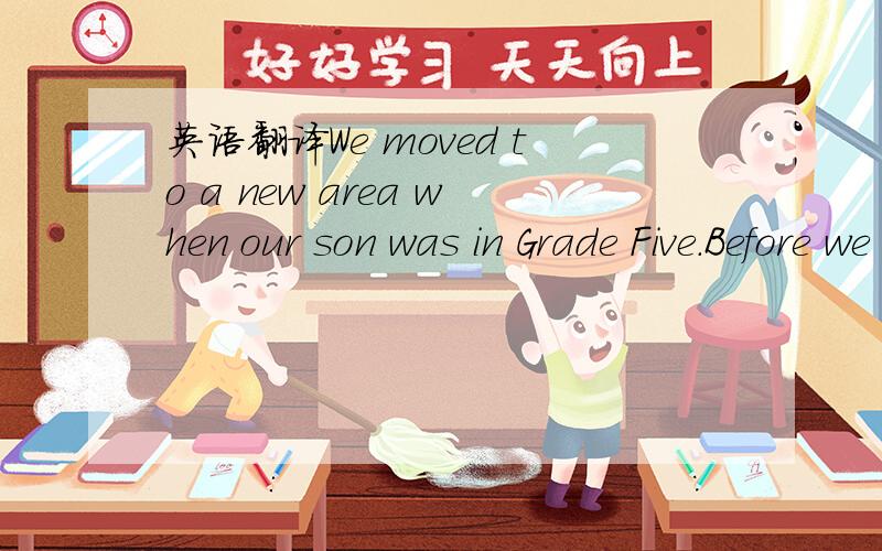 英语翻译We moved to a new area when our son was in Grade Five.Before we moved,we took him to spend half a day at his new school.There he saw his new classmates and teachers.He enjoyed the visit.On our way home,he told us that he had told some of