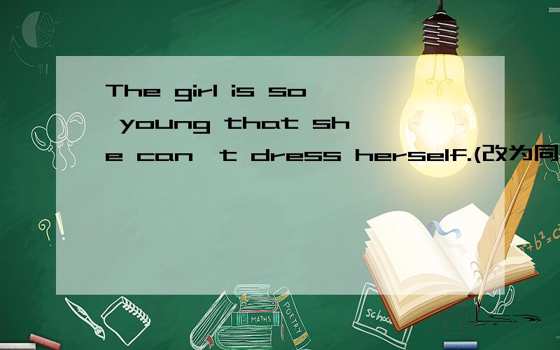 The girl is so young that she can't dress herself.(改为同义句）