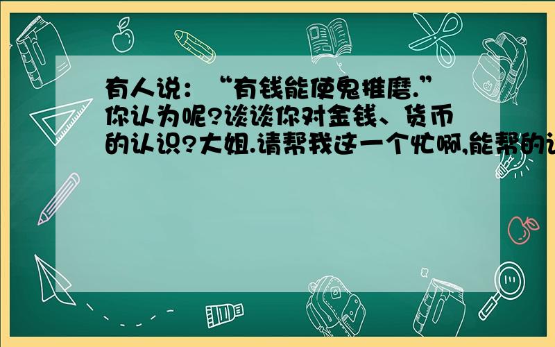 有人说：“有钱能使鬼推磨.”你认为呢?谈谈你对金钱、货币的认识?大姐.请帮我这一个忙啊,能帮的话尽快给我答案啊!