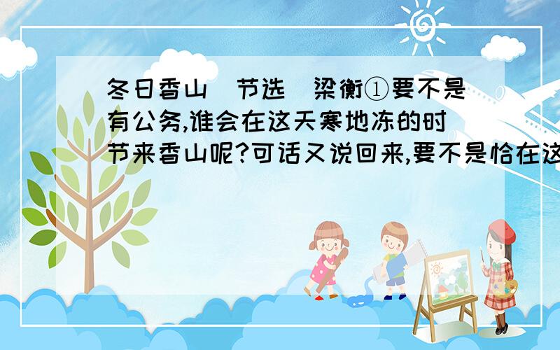 冬日香山（节选）梁衡①要不是有公务,谁会在这天寒地冻的时节来香山呢?可话又说回来,要不是恰在这时来,香山性格的那一面,我又哪能知道呢?②开三天会,就住在公园内的别墅里.偌大个公