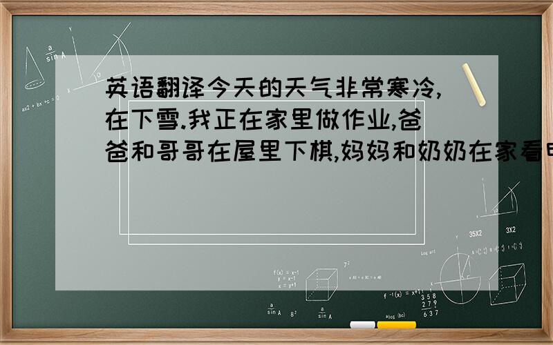 英语翻译今天的天气非常寒冷,在下雪.我正在家里做作业,爸爸和哥哥在屋里下棋,妈妈和奶奶在家看电视.户外的人正在玩雪,他们玩得十分开心,我也想和他们一起玩,但是我的家庭作业非常多!