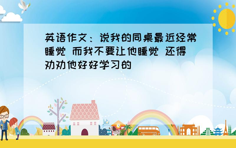 英语作文：说我的同桌最近经常睡觉 而我不要让他睡觉 还得劝劝他好好学习的