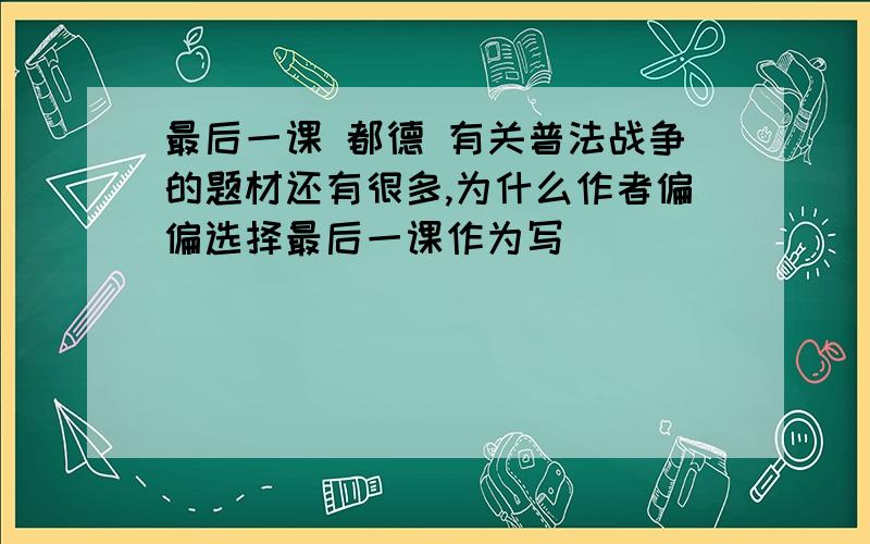 最后一课 都德 有关普法战争的题材还有很多,为什么作者偏偏选择最后一课作为写