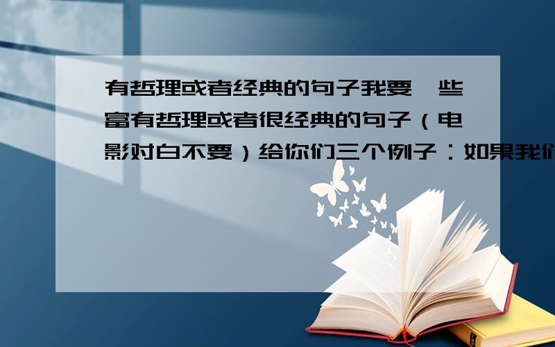 有哲理或者经典的句子我要一些富有哲理或者很经典的句子（电影对白不要）给你们三个例子：如果我们之间有1000步的距离 你只要跨出第1步 我就会朝你的方向走其余的999步 付出真心 才会