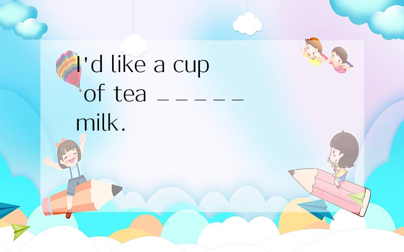 I'd like a cup of tea _____ milk.