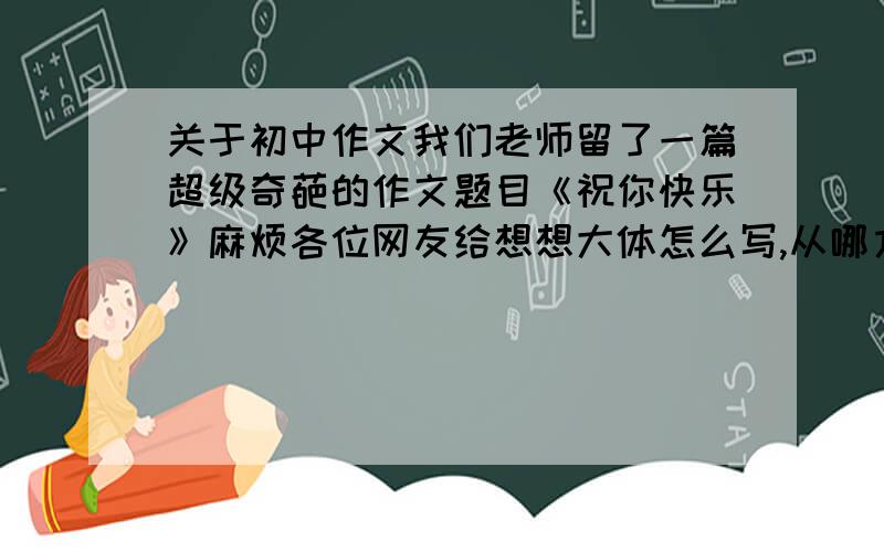 关于初中作文我们老师留了一篇超级奇葩的作文题目《祝你快乐》麻烦各位网友给想想大体怎么写,从哪方面入手写?记叙文,600字左右,