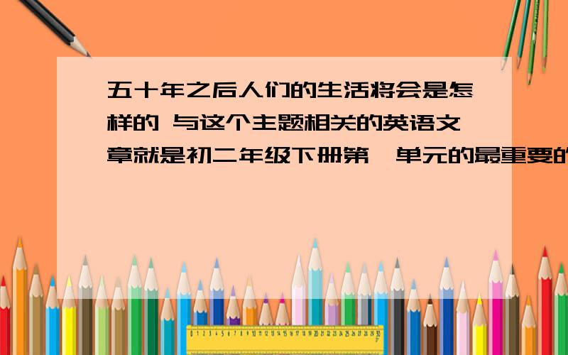 五十年之后人们的生活将会是怎样的 与这个主题相关的英语文章就是初二年级下册第一单元的最重要的作文,急.