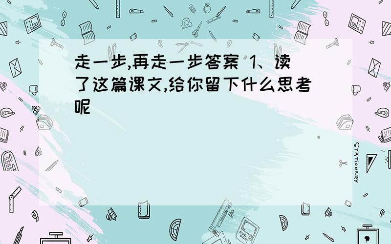 走一步,再走一步答案 1、读了这篇课文,给你留下什么思考呢