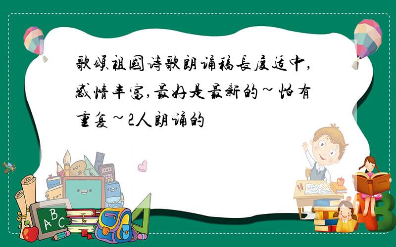 歌颂祖国诗歌朗诵稿长度适中,感情丰富,最好是最新的~怕有重复~2人朗诵的