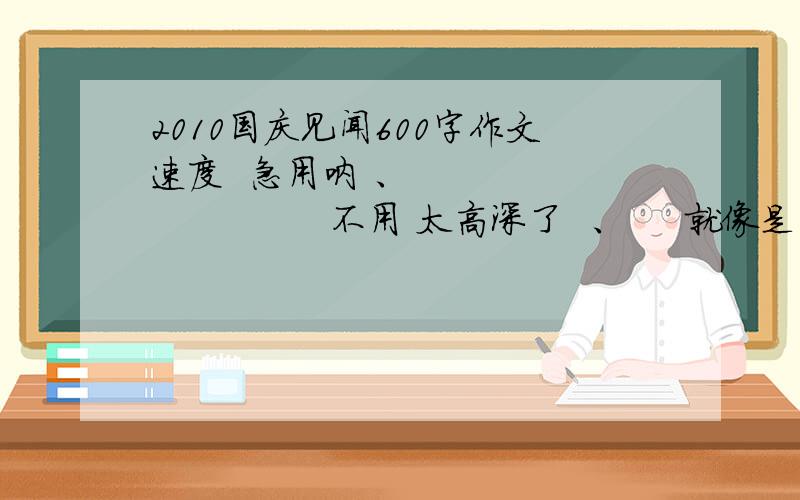 2010国庆见闻600字作文速度  急用呐 、                    不用 太高深了  、     就像是 国庆节 走亲戚 路上的所见所闻  之类的               谢谢啊