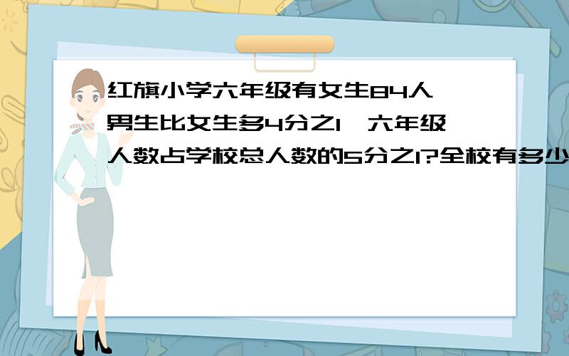 红旗小学六年级有女生84人,男生比女生多4分之1,六年级人数占学校总人数的5分之1?全校有多少人啊?