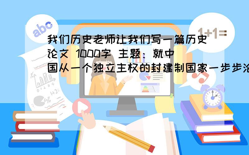 我们历史老师让我们写一篇历史论文 1000字 主题：就中国从一个独立主权的封建制国家一步步沦为半殖民地半封建国家,谈谈你的感想（可以从被侵略的史实,反抗斗争,带来的危害等方面来谈