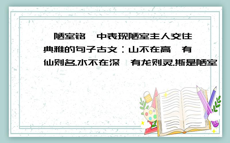 【陋室铭】中表现陋室主人交往典雅的句子古文：山不在高,有仙则名.水不在深,有龙则灵.斯是陋室,惟吾德馨.苔痕上阶绿,草色入帘青.谈笑有鸿儒,往来无白丁.可以调素琴,阅金经.无丝竹之乱