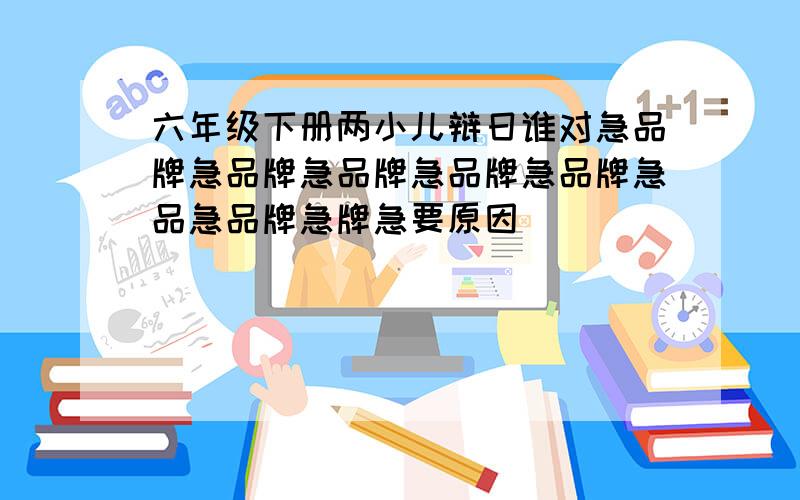 六年级下册两小儿辩日谁对急品牌急品牌急品牌急品牌急品牌急品急品牌急牌急要原因