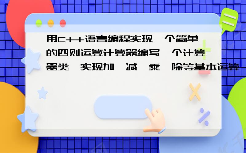 用C++语言编程实现一个简单的四则运算计算器编写一个计算器类,实现加、减、乘、除等基本运算,要求将计算结果存放在成员变量中