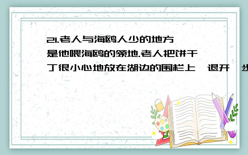 21.老人与海鸥人少的地方,是他喂海鸥的领地.老人把饼干丁很小心地放在湖边的围栏上,退开一步,撮起嘴向鸥群呼唤.立刻便有一群海鸥应声而来,几下就扫的干干净净.老人顺着栏杆边走边放,