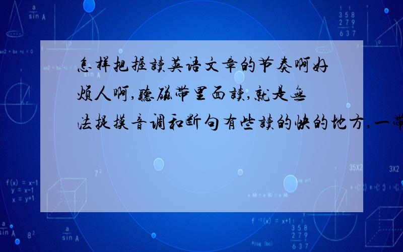 怎样把握读英语文章的节奏啊好烦人啊,听磁带里面读,就是无法捉摸音调和断句有些读的快的地方,一带而过的地方,我读的时候咩,舌头就跟打了结似的,好笨的嘴巴.哎呀,感觉好累哇.还有就是