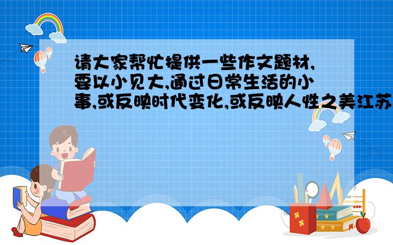 请大家帮忙提供一些作文题材,要以小见大,通过日常生活的小事,或反映时代变化,或反映人性之美江苏高考作文阅卷组专家希望考生多写写生活,写写记叙文,不要动不动就写古人.我自己也积累