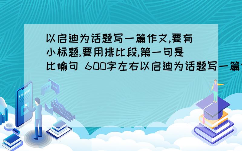 以启迪为话题写一篇作文,要有小标题,要用排比段,第一句是比喻句 600字左右以启迪为话题写一篇作文,要有小标题,要用排比段,排比段的第一句是比喻句 （600字左右)