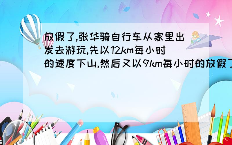 放假了,张华骑自行车从家里出发去游玩,先以12km每小时的速度下山,然后又以9km每小时的放假了,张华骑自行车从家里出发去游玩,先以12km每小时的速度下山,然后又以9km每小时的速度走过一段