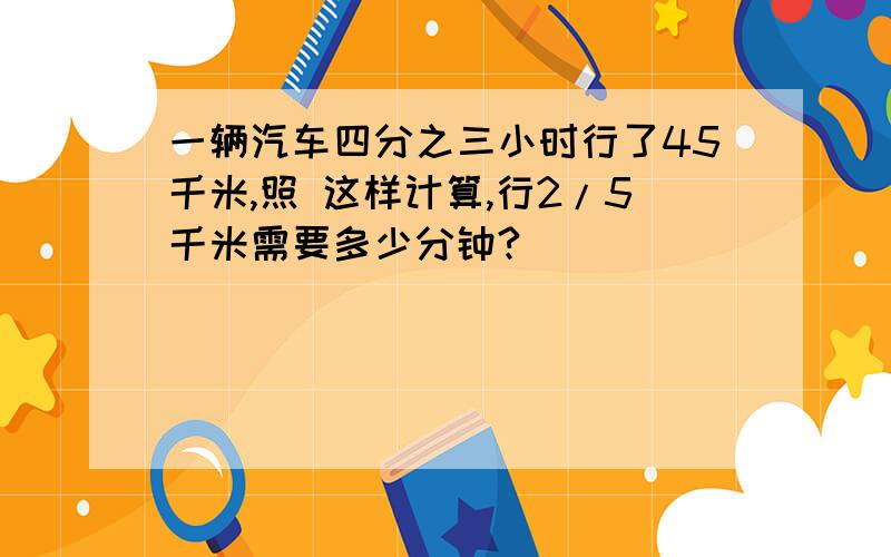 一辆汽车四分之三小时行了45千米,照 这样计算,行2/5千米需要多少分钟?