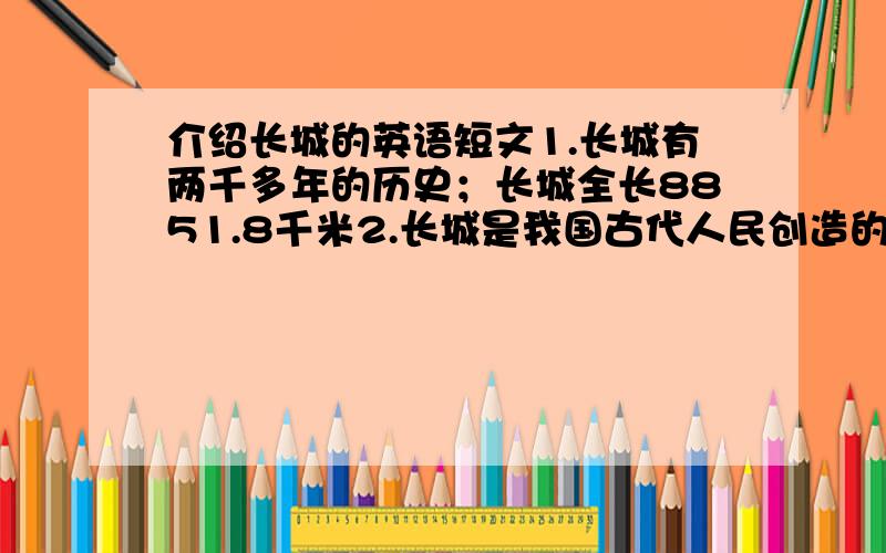 介绍长城的英语短文1.长城有两千多年的历史；长城全长8851.8千米2.长城是我国古代人民创造的伟大奇迹,代表中国的悠久历史3.如今,长城已经成为了著名的旅游景点,每年都吸引着许多来自世