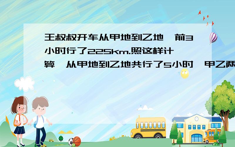 王叔叔开车从甲地到乙地,前3小时行了225km.照这样计算,从甲地到乙地共行了5小时,甲乙两地相距多远?用比例解