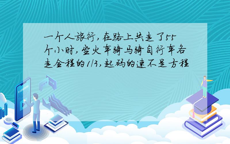 一个人旅行,在路上共走了55个小时,坐火车骑马骑自行车各走全程的1/3,起码的速不是方程