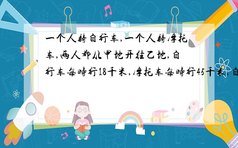 一个人骑自行车,一个人骑摩托车,两人都从甲地开往乙地,自行车每时行18千米,摩托车每时行45千米,自行车先出发3小时,摩托车沿着同一条线路追赶自行车,追上自行车时,摩托车行了?千米?