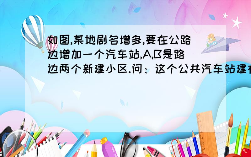 如图,某地剧名增多,要在公路边增加一个汽车站,A,B是路边两个新建小区.问：这个公共汽车站建在什么位置,能使这两个小区到车站距离相等?如图，某地剧名（居民）增多，要在公路边增加一