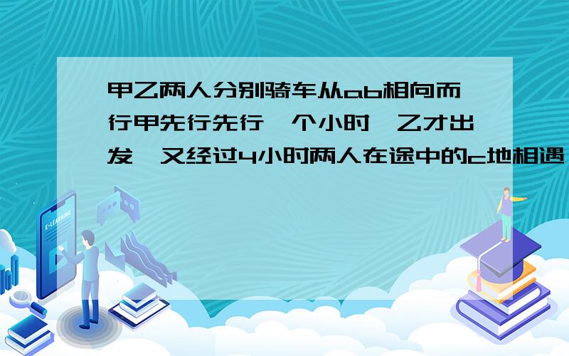 甲乙两人分别骑车从ab相向而行甲先行先行一个小时,乙才出发,又经过4小时两人在途中的c地相遇,相遇后两人按原来的方向继续前进.乙在由c地到达a地的途中因故停了20分钟,结果乙由c地到达a