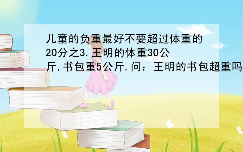 儿童的负重最好不要超过体重的20分之3.王明的体重30公斤,书包重5公斤,问：王明的书包超重吗?为什么?再称一称你的体重,算一算你的负重最好不要超过多少千克.还有,一定要把为什么说出来