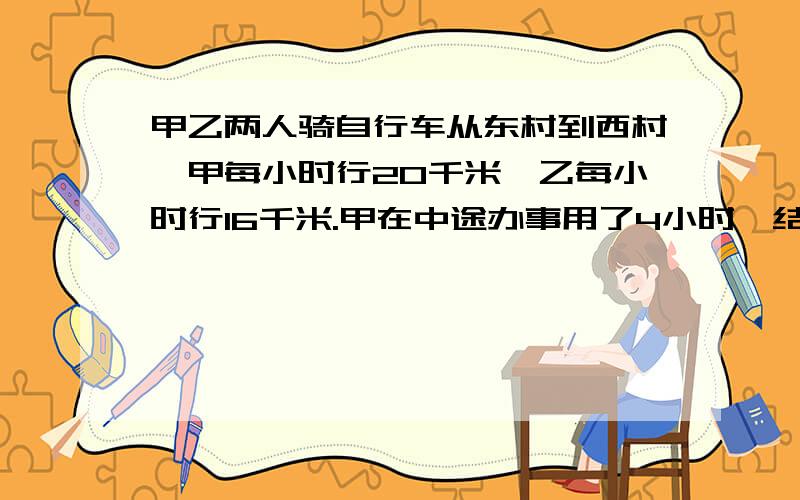 甲乙两人骑自行车从东村到西村,甲每小时行20千米,乙每小时行16千米.甲在中途办事用了4小时,结果比乙迟到1小时,问东西村相距多少千米?