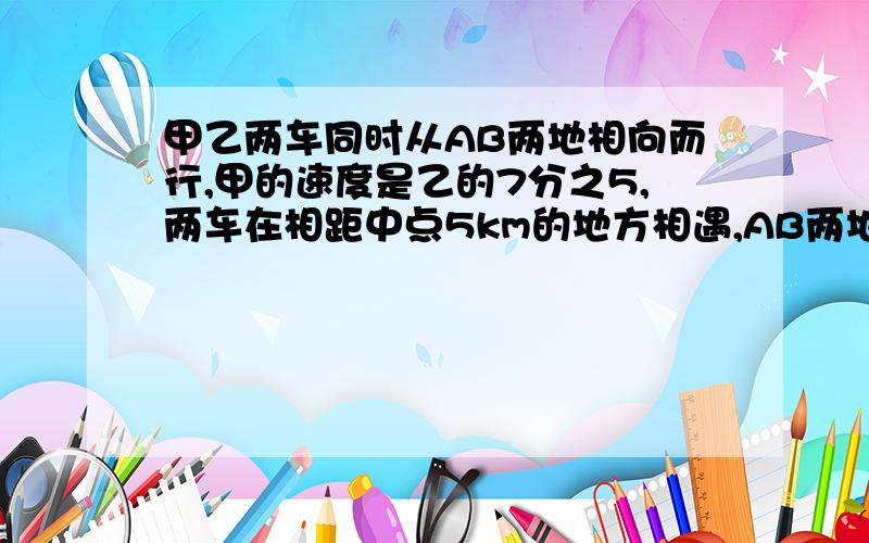 甲乙两车同时从AB两地相向而行,甲的速度是乙的7分之5,两车在相距中点5km的地方相遇,AB两地相距多少km