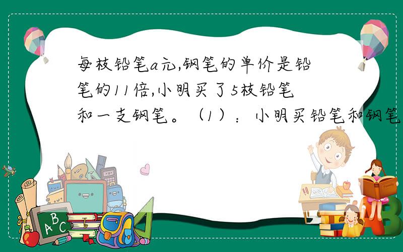 每枝铅笔a元,钢笔的单价是铅笔的11倍,小明买了5枝铅笔和一支钢笔。（1）：小明买铅笔和钢笔一共用去多少元？（2）：买钢笔比铅笔多用去多少元？