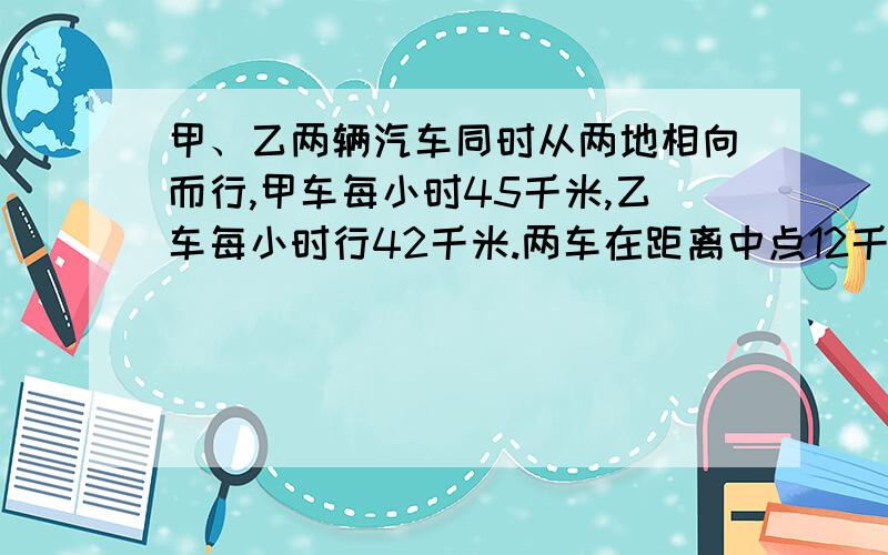 甲、乙两辆汽车同时从两地相向而行,甲车每小时45千米,乙车每小时行42千米.两车在距离中点12千米处相遇.两车同时开出后经过多少小时相遇?