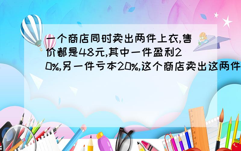 一个商店同时卖出两件上衣,售价都是48元,其中一件盈利20%,另一件亏本20%,这个商店卖出这两件衣服后是亏本还是盈利?盈亏多少钱?