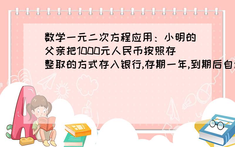 数学一元二次方程应用：小明的父亲把1000元人民币按照存整取的方式存入银行,存期一年,到期后自动转存...数学一元二次方程应用：小明的父亲把1000元人民币按照存整取的方式存入银行,存